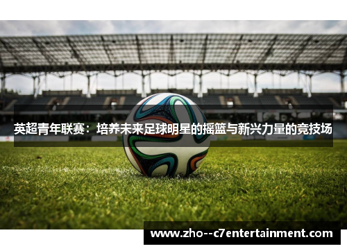 英超青年联赛:培养未来足球明星的摇篮与新兴力量的竞技场 英超青年联赛:培养未来足球明星的摇篮与新兴力量的竞技场