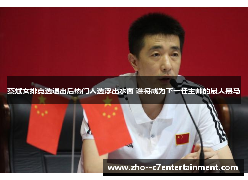蔡斌女排竞选退出后热门人选浮出水面 谁将成为下一任主帅的最大黑马