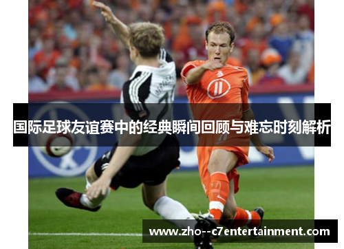 国际足球友谊赛中的经典瞬间回顾与难忘时刻解析