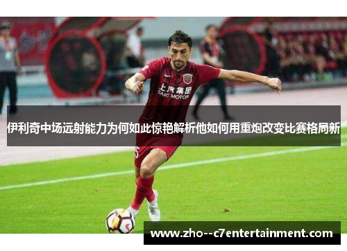 伊利奇中场远射能力为何如此惊艳解析他如何用重炮改变比赛格局新