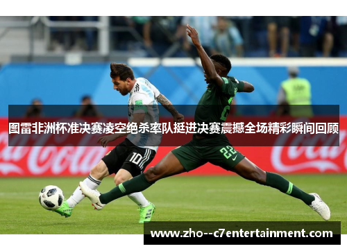 图雷非洲杯准决赛凌空绝杀率队挺进决赛震撼全场精彩瞬间回顾