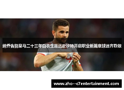 纳乔告别皇马二十三年白衣生涯远赴沙特开启职业新篇章球迷齐致敬 纳乔告别皇马二十三年白衣生涯远赴沙特开启职业新篇章球迷齐致敬