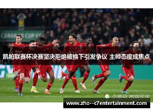 凯帕联赛杯决赛坚决拒绝被换下引发争议 主帅态度成焦点 凯帕联赛杯决赛坚决拒绝被换下引发争议 主帅态度成焦点