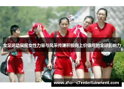 女足运动展现女性力量与风采传递积极向上价值观的全球影响力