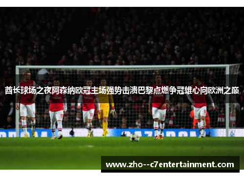 酋长球场之夜阿森纳欧冠主场强势击溃巴黎点燃争冠雄心向欧洲之巅